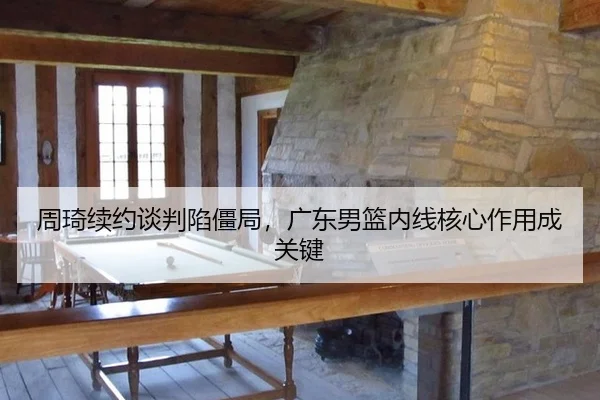 周琦续约谈判陷僵局，广东男篮内线核心作用成关键