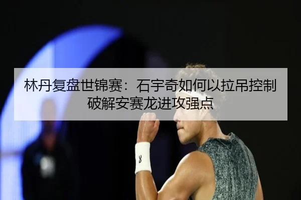 林丹复盘世锦赛：石宇奇如何以拉吊控制破解安赛龙进攻强点