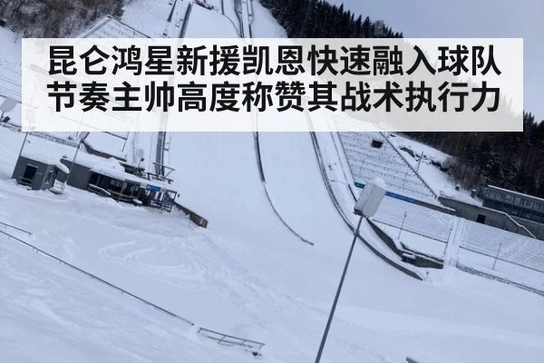 昆仑鸿星新援凯恩快速融入球队节奏主帅高度称赞其战术执行力