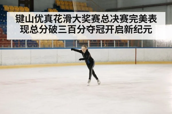 键山优真花滑大奖赛总决赛完美表现总分破三百分夺冠开启新纪元
