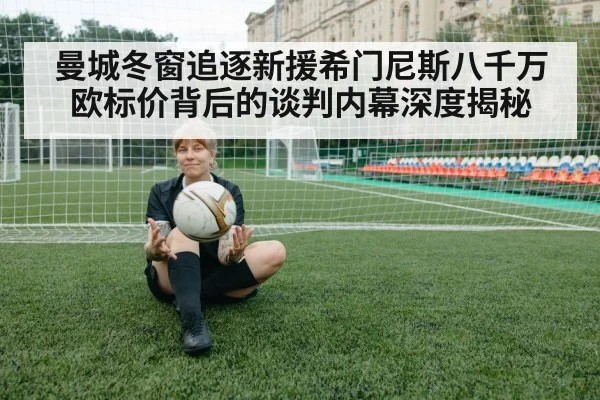 曼城冬窗追逐新援希门尼斯八千万欧标价背后的谈判内幕深度揭秘
