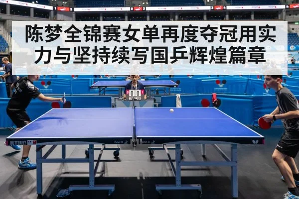 陈梦全锦赛女单再度夺冠用实力与坚持续写国乒辉煌篇章